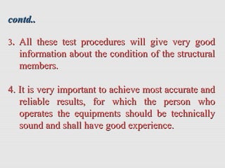 contd..contd..
33.. All these test procedures will give very goodAll these test procedures will give very good
information about the condition of the structuralinformation about the condition of the structural
members.members.
4. It is very important to achieve most accurate and4. It is very important to achieve most accurate and
reliable results, for which the person whoreliable results, for which the person who
operates the equipments should be technicallyoperates the equipments should be technically
sound and shall have good experience.sound and shall have good experience.
 