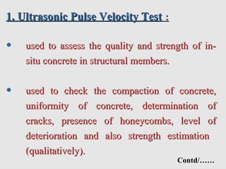 1. Ultrasonic Pulse Velocity Test1. Ultrasonic Pulse Velocity Test ::
• used to assess the quality and strength of in-used to assess the quality and strength of in-
situ concrete in structural members.situ concrete in structural members.
• used to check the compaction of concrete,used to check the compaction of concrete,
uniformity of concrete, determination ofuniformity of concrete, determination of
cracks, presence of honeycombs, level ofcracks, presence of honeycombs, level of
deterioration and also strength estimationdeterioration and also strength estimation
(qualitatively).(qualitatively).
Contd/……
 