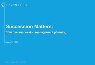 © 2014 Korn Ferry. ALL RIGHTS RESERVED.
Succession Matters:
Effective succession management planning.
March 5, 2015
 