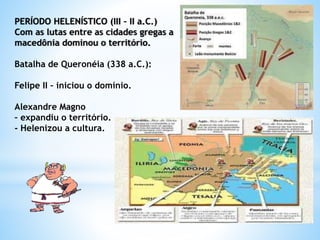 PERÍODO HELENÍSTICO (III – II a.C.)
Com as lutas entre as cidades gregas a
macedônia dominou o território.
Batalha de Queronéia (338 a.C.):
Felipe II – iniciou o domínio.
Alexandre Magno
– expandiu o território.
- Helenizou a cultura.
 