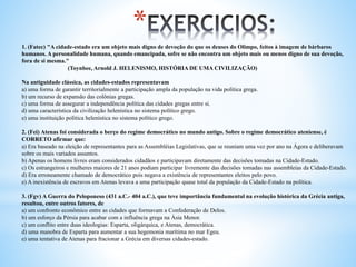 *
1. (Fatec) "A cidade-estado era um objeto mais digno de devoção do que os deuses do Olimpo, feitos à imagem de bárbaros
humanos. A personalidade humana, quando emancipada, sofre se não encontra um objeto mais ou menos digno de sua devoção,
fora de si mesma."
(Toynbee, Arnold J. HELENISMO, HISTÓRIA DE UMA CIVILIZAÇÃO)
Na antiguidade clássica, as cidades-estados representavam
a) uma forma de garantir territorialmente a participação ampla da população na vida política grega.
b) um recurso de expansão das colônias gregas.
c) uma forma de assegurar a independência política das cidades gregas entre si.
d) uma característica da civilização helenística no sistema político grego.
e) uma instituição política helenística no sistema político grego.
2. (Fei) Atenas foi considerada o berço do regime democrático no mundo antigo. Sobre o regime democrático ateniense, é
CORRETO afirmar que:
a) Era baseado na eleição de representantes para as Assembléias Legislativas, que se reuniam uma vez por ano na Ágora e deliberavam
sobre os mais variados assuntos.
b) Apenas os homens livres eram considerados cidadãos e participavam diretamente das decisões tomadas na Cidade-Estado.
c) Os estrangeiros e mulheres maiores de 21 anos podiam participar livremente das decisões tomadas nas assembleias da Cidade-Estado.
d) Era erroneamente chamado de democrático pois negava a existência de representantes eleitos pelo povo.
e) A inexistência de escravos em Atenas levava a uma participação quase total da população da Cidade-Estado na política.
3. (Fgv) A Guerra do Peloponeso (431 a.C.- 404 a.C.), que teve importância fundamental na evolução histórica da Grécia antiga,
resultou, entre outros fatores, de
a) um confronto econômico entre as cidades que formavam a Confederação de Delos.
b) um esforço da Pérsia para acabar com a influência grega na Ásia Menor.
c) um conflito entre duas ideologias: Esparta, oligárquica, e Atenas, democrática.
d) uma manobra de Esparta para aumentar a sua hegemonia marítima no mar Egeu.
e) uma tentativa de Atenas para fracionar a Grécia em diversas cidades-estado.
 