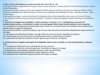 4. (Fgv) A Guerra do Peloponeso, ocorrida na Grécia entre 431 e 401 a.C., foi:
a) uma guerra defensiva empreendida pelos gregos contra a invasão dos persas e a ameaça de perda de suas principais praças de comércio
do Mar Mediterrâneo;
b) uma luta entre dórios e aqueus na época da ocupação do território grego que resultou na formação das cidades de Esparta e Atenas;
c) uma luta comandada pelas cidades de Esparta e Corinto contra a hegemonia da Confederação de Delos - liderada por Atenas - sobre o
território grego;
d) uma guerra entre gregos e romanos, pelo desejo de implantação de uma cultura hegemônica sobre os povos do Oriente Próximo;
e) uma invasão do território grego pelas tropas de Alexandre - O Grande, na época de expansão do Império Macedônico que herdara de
seu pai.
5. (Pucrs) As chamadas Guerras Médicas, contra os persas, no século V. a.C., condicionaram uma série de
transformações políticas, econômicas e sociais no mundo grego. Dentre essas transformações é correto apontar
a) a consolidação da hegemonia de Esparta sobre toda a Grécia, em virtude da forte concentração militar produzida por
aquela cidade na região do Peloponeso.
b) a relativa decadência comercial de Atenas, que teve sua frota mercante severamente reduzida pelos ataques persas no
mar Egeu.
c) a formação da Confederação de Delos, uma liga militar de forças terrestres comandada por Esparta.
d) a intensificação da luta interna entre os partidos democrático e aristocrático em Atenas.
e) a substituição do domínio econômico do setor agrícola pelo comercial, em Esparta.
6. (Unesp) Dentre os legados dos gregos da Antigüidade Clássica que se mantêm na vida contemporânea, podemos
citar:
a) a concepção de democracia com a participação do voto universal.
b) a promoção do espírito de confraternização por intermédio do esporte e de jogos.
c) a idealização e a valorização do trabalho manual em todas suas dimensões.
d) os valores artísticos como expressão do mundo religioso e cristão.
e) os planejamentos urbanísticos segundo padrões das cidades-acrópoles.
 