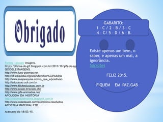 Fontes : gloogle imagens.
http://oficina-do-gif.blogspot.com.br/2011/10/gifs-de-agradecimento.html
GOOGLE IMAGENS.
http://www.luso-poemas.net
http://pt.wikipedia.org/wiki/Microhist%C3%B3ria
http://www.suapesquisa.com/o_que_e/positiviso.
http://educacao.uol.com.br
http://www.klickeducacao.com.br
http://www.scielo.br/scielo.php
http://www.gifs-animados.net/
APOLOGIA DA HISITÓRIA
http://mestresdahistoria.blogspot.com.br
http://www.coladaweb.com/exercicios-resolvidos
APOSTILA MATERIAL FTD.
Acessado dia 18/03/15.
Existe apenas um bem, o
saber, e apenas um mal, a
ignorância.
Sócrates
FELIZ 2015.
FIQUEM EM PAZ.GAB
GABARITO:
1 – C / 2 – B / 3 – C
4 – C/ 5 – D / 6 – B.
 