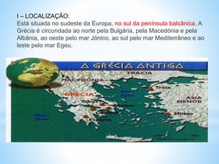 I – LOCALIZAÇÃO:
Está situada no sudeste da Europa, no sul da península balcânica. A
Grécia é circundada ao norte pela Bulgária, pela Macedónia e pela
Albânia, ao oeste pelo mar Jónico, ao sul pelo mar Mediterrâneo e ao
leste pelo mar Egeu.
 