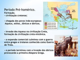 Período Pré-homérico.
Formação.
- civilização cretense;
- chegada dos povos indo-europeus:
Aqueus, eólios, Jônicos e dóricos.
- invasão dos Aqueus na civilização Creta,
formação da civilização creto-micênica.
- a expansão comercial culminou com a guerra
entre gregos e troianos conhecida como Guerra
de Troia.
- o período terminou com a invasão dos dóricos
provocando a primeira diáspora Grega.
 