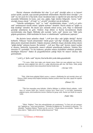 Deyimi oluşturan sözcüklerden biri olan “‫شرح‬‫ش‬‫ش‬ şerh” sözcüğü aslen et ve benzeri
şeyleri açmak, yaymak, açıp yayarak genişletmek anlamındadır. Deyimin ikinci sözcüğü “‫صدر‬
sadr” ise, her şeyin ön ve baş tarafı, insan vücudunun kalp ve ciğerleri de içine alan baş ile bel
arasındaki bölümünün ön kısmı, yani sine, göğüs, bağır denilen bölgesidir. Ayrıca “sadr”
sözcüğü, kinaye olarak “ ‫قلب‬ kalp” ve “‫نفس‬ nefs” sözcükleri için de kullanılır.
Yukarıda açıkladığımız “şerh” ve “sadr” sözcüklerinden oluşan “‫شدر‬‫ش‬‫ص‬ّ‫د‬ ‫ال‬ ‫شرح‬‫ش‬‫ش‬ şerh-ı
sadr” tamlamasının sözcük anlamı “göğsün açılması” demektir. Deyim olarak ise “göğüs ve
kalp ferahlığı” demektir. Bu deyim aynı zamanda ruhsal sevinç, şevk, bilgi ve tahammül
genişliği anlamlarına da gelir. Nitekim Arap dilinin ve Kur'an kavramlarının büyük
otoritelerinden olan Ragıb, Müfredat adlı eserinde “şerh-ı sadr” deyimi için “ilâhî nurla
göğsün genişlemesi, Allah tarafından bir huzur ve rahatlatmadır” açıklamasını yapmıştır.3
Bu deyimin karşıt anlamlısı olarak “‫شدر‬‫ش‬‫ص‬ّ‫د‬ ‫ال‬ ‫ضشيق‬ dîg-ı sadr [göğüs darlığı]” deyimi
kullanılır. Türkçeye “tazyik [sıkıştırmak]” olarak geçen “‫ضيق‬ dîg” sözcüğü, çok sıkıştırmak,
âdeta presle sıkıştırmak demektir. Göğsün sıkışması sebebiyle oluşan sıkıntıdan dolayı deyim
“göğüs darlığı” anlamını kazanır. Bu nedenle “ ‫صدر‬ّ‫د‬ ‫ال‬ ‫ضيق‬ Dîg-ı sadr” deyimi, manevî açıdan
iç sıkıntısı, ümitsizlik, karamsarlık, manevî çöküntü anlamlarında kullanılır. Nitekim Hicr
suresinin 97. ayetindeki “Ve hiç kuşkusuz, gerçekte onların söyledikleri sebebiyle gönlünün
daraldığını biliyoruz” ifadesi de peygamberimizin çektiği böyle bir manevî sıkıntıyı dile
getirmektedir.
“‫صدر‬ّ‫د‬ ‫ال‬ ‫شرح‬ Şerh-ı sadr” deyimi, Kur'an'da dört yerde daha geçmektedir:
125
Ve sonra, Allah, kimi doğru yola iletmek isterse, İslâm için onun göğsünü açar. Kimi de
saptırmak isterse göğsünü öyle sıkar ki, o, göğe yükseliyormuş gibi olur. İşte böyle, Allah, pisliği
[zarar, azap veren şeyleri] iman etmeyenlerin üzerine bırakır/atar.
( En’am/ 125)
22
Peki, Allah kimin göğsünü İslâm'a açarsa, o zaman o, Rabbinden bir ışık üzerinde olmaz mı?
Öyleyse Allah'ı anmaya karşı kalpleri katılaşmış olanlara yazıklar olsun! İşte onlar, apaçık bir sapıklık
içindedirler.
(Zümer/ 22)
106
Her kim imanından sonra küfreder; Allah'ın ilâhlığını ve rabliğini bilerek reddeder, –kalbi
iman ile yatışmış hâlde iken, baskıyla zorlanan hariç olmak üzere– ve de küfre; inanmamaya
göğsünü açarsa, artık kendilerinin üzerine Allah'tan bir gazap vardır. Bunlar için büyük bir azap da
vardır.
(Nahl/ 106)
25
Mûsâ: “Rabbim! 33
Seni tüm noksanlıklardan çok arındırmamız 34
ve Seni çok çok anmamız
için 25
göğsümü aç, 26
işimi bana kolaylaştır. 27
Dilimden de düğümü çöz 28
ki sözümü iyi anlasınlar. 29
Ve
ehlimden; 30
kardeşim Hârûn'u 29
benim için bir vezir kıl, 31
o'nunla arkamı kuvvetlendir. 32
İşimde o'nu
bana ortak et. 35
Şüphe yok ki Sen bizi görüp duruyorsun” 20
dedi.
3
(el İsfehani; el Müfredat)
3
 