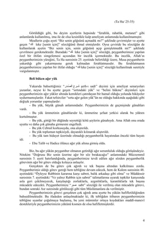 (Ta Ha/ 25-35)
Görüldüğü gibi, bu deyim ayetlerin hepsinde “ferahlık, rahatlık, metanet” gibi
anlamlarda kullanılmış, ima ile de olsa kesinlikle kalp ameliyatı anlamında kullanılmamıştır.
Meallerin çoğu ayeti “Biz senin göğsünü açmadık mı?” şeklinde çevirmişler ve ayette
geçen “‫لك‬ leke [senin için]” sözcüğünü ihmal etmişlerdir. Oysa çeviride bu sözcüğün de
kullanılarak ayetin “Biz senin için, senin göğsünü açıp genişletmedik mi?” şeklinde
çevrilmesi gerekmektedir. Buradaki “‫لك‬ leke [senin için]” sözcüğü, peygamberimize yapılan
özel bir iltifatı simgelemesi açısından bir incelik içermektedir. Bu incelik, Allah’ın
peygamberimizin yüreğini, Ta Ha suresinin 25. ayetinde belirtildiği üzere, Musa peygamberin
yakardığı gibi yakarmasına gerek kalmadan ferahlatmasıdır. Bu ferahlatmanın
peygamberimize yapılan bir iltifat olduğu “‫لك‬ leke [senin için]” sözcüğü kullanılmak suretiyle
vurgulanmıştır.
Beli büken ağır yük
Yukarıda bahsettiğimiz “‫شدر‬‫ش‬‫ص‬ّ‫د‬ ‫ال‬ ‫شرح‬‫ش‬‫ش‬ şerh-ı sadr” deyimi için ameliyat senaryoları
yazanlar, neyse ki bu ayette geçen “sırtındaki yük” ve “belini bükme” deyimleri için
peygamberimizin ağır yükler altında kemikleri çatırdayan bir hamal olduğu yolunda hikâyeler
uydurmamışlardır. Fakat tefsirciler “sırta ağır gelen yük”ün ne olduğu hakkında aşağıdaki gibi
değişik yorumlar yapmışlardır:
- Bu yük, büyük günah anlamındadır. Peygamberimizin de geçmişinde günahları
vardı.
- Bu yük ümmetinin günahlarıdır ki, ümmetine şefaat yetkisi alarak bu yükten
kurtulmuştur.
- Bu yük, gittiği bir düğünde seyrettiği kötü şeylerin günahıydı. Ama Allah onu orada
uyuttu ve daha çok günaha girmesini engelledi.
- Bu yük Cebrail korkusuydu, ona alıştırıldı.
- Bu yük toplumun tepkisiydi, dayanıklı kılınarak alıştırıldı.
- Bu yük tam hidayet üzerinde olmadığı peygamberlik hayatından önceki tüm hayatı
idi.
- Ebu Talib ve Hadice ölünce ağır yük altına girmiş oldu.
Biz, bu ağır yükün peygamber olmanın getirdiği ağır sorumluluk olduğu görüşündeyiz.
Nitekim “Doğrusu Biz senin üzerine ağır bir söz bırakacağız” anlamındaki Müzzemmil
suresinin 5. ayeti hatırlandığında, peygamberimize tevdi edilen ağır sözden peygamberlik
görevinin ağır bir görev olduğu kolayca anlaşılır.
Gerçekten de bu görev çok ağırdı ve tek başına altından kalkılması zordu.
Peygamberimiz aldığı görev gereği hem tebliğine devam edecek, hem de Kalem suresinin 48.
ayetindeki “Öyleyse Rabbinin kararına karşı sabret, balık arkadaşı gibi olma” ve Müddessir
suresinin 7. ayetindeki “Ve yalnız Rabbin için sabret” talimatlarına uyarak tepkiler karşısında
asla geri çekilmeyecek, karşılaştığı zorluklarla, azgınlıklarla, karanlıklarla tek başına
mücadele edecekti. Peygamberimize “‫صبر‬ sabr” sözcüğü ile verilmiş olan mücadele görevi,
bundan sonraki Asr suresinde görüleceği gibi tüm Müslümanlara da verilmiştir.
Peygamberimizin görevi gerçekten çok ağırdı ama ayette bu yükün hafifletildiğinden
bahsedilmektedir. Bu ifadeden anlaşılmaktadır ki, ilk tebliğden itibaren peygamberimizin
tebliğine uyanlar çoğalmaya başlamış, bu yeni müminler ortaya koydukları maddî-manevî
destekleriyle peygamberimizin yükünü kısmen de olsa hafifletmişlerdir.
4
 