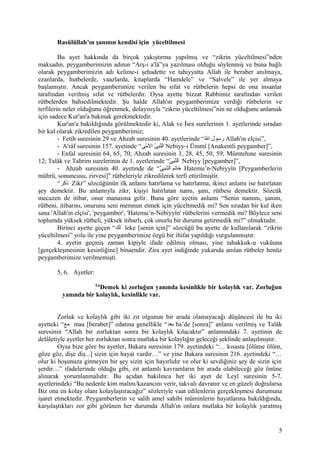 Rasülüllah’ın şanının kendisi için yüceltilmesi
Bu ayet hakkında da birçok yakıştırma yapılmış ve “zikrin yüceltilmesi”nden
maksadın, peygamberimizin adının “Arş-ı a'lâ”ya yazılması olduğu söylenmiş ve buna bağlı
olarak peygamberimizin adı kelime-i şehadette ve tahiyyatta Allah ile beraber anılmaya,
ezanlarda, hutbelerde, vaazlarda, kitaplarda “Hamdele” ve “Salvele” ile yer almaya
başlamıştır. Ancak peygamberimize verilen bu sıfat ve rütbelerin hepsi de ona insanlar
tarafından verilmiş sıfat ve rütbelerdir. Oysa ayette bizzat Rabbimiz tarafından verilen
rütbelerden bahsedilmektedir. Şu halde Allah'ın peygamberimize verdiği rütbelerin ve
terfilerin neler olduğunu öğrenmek, dolayısıyla “zikrin yüceltilmesi”nin ne olduğunu anlamak
için sadece Kur'an'a bakmak gerekmektedir.
Kur'an'a bakıldığında görülmektedir ki, Alak ve İsra surelerinin 1. ayetlerinde sıradan
bir kul olarak zikredilen peygamberimiz;
- Fetih suresinin 29 ve Ahzab suresinin 40. ayetlerinde “‫لل‬ّ‫ ه‬ ‫ا‬ ‫رسول‬ Allah'ın elçisi”,
- A'râf suresinin 157. ayetinde “‫م ى‬ّ‫ ه‬ ‫ال‬ ‫ ى‬ّ‫ ه‬ ‫نىب‬ّ‫ ه‬‫ال‬ Nebiyy-i Ümmî [Anakentli peygamber]”,
- Enfal suresinin 64, 65, 70; Ahzab suresinin 1, 28, 45, 50, 59; Mümtehıne suresinin
12; Talâk ve Tahrim surelerinin de 1. ayetlerinde “‫ ى‬ّ‫ ه‬ ‫نىب‬ّ‫ ه‬‫ال‬ Nebiyy [peygamber]”,
- Ahzab suresinin 40. ayetinde de “‫ ى‬ّ‫ ه‬ ‫نىب‬‫ن‬‫ن‬ّ‫ ه‬‫ال‬ ‫خاتم‬ Hatemu’n-Nebiyyîn [Peygamberlerin
mührü, sonuncusu, zirvesi]” rütbeleriyle zikredilerek terfi ettirilmiştir.
“‫ذكر‬ Zikr” sözcüğünün ilk anlamı hatırlama ve hatırlatma, ikinci anlamı ise hatırlatan
şey demektir. Bu anlamıyla zikr, kişiyi hatırlatan namı, şanı, rütbesi demektir. Sözcük
mecazen de itibar, onur manasına gelir. Buna göre ayetin anlamı “Senin namını, şanını,
rütbeni, itibarını, onurunu seni memnun etmek için yüceltmedik mi? Sen sıradan bir kul iken
sana 'Allah'ın elçisi', 'peygamber', 'Hatemu’n-Nebiyyîn' rütbelerini vermedik mi? Böylece seni
toplumda yüksek rütbeli, yüksek itibarlı, çok onurlu bir duruma getirmedik mi?” olmaktadır.
Birinci ayette geçen “‫لك‬ leke [senin için]” sözcüğü bu ayette de kullanılarak “zikrin
yüceltilmesi” yolu ile yine peygamberimize özgü bir iltifat yapıldığı vurgulanmıştır.
4. ayetin geçmiş zaman kipiyle ifade edilmiş olması, yine tahakkuk-u vukûuna
[gerçekleşmesinin kesinliğine] binaendir. Zira ayet indiğinde yukarıda anılan rütbeler henüz
peygamberimize verilmemişti.
5, 6. Ayetler:
5,6
Demek ki zorluğun yanında kesinlikle bir kolaylık var. Zorluğun
yanında bir kolaylık, kesinlikle var.
Zorluk ve kolaylık gibi iki zıt olgunun bir arada olamayacağı düşüncesi ile bu iki
ayetteki “‫مع‬ maa [beraber]” edatına genellikle “‫بعد‬ ba’de [sonra]” anlamı verilmiş ve Talâk
suresinin “Allah bir zorluktan sonra bir kolaylık kılacaktır” anlamındaki 7. ayetinin de
delâletiyle ayetler her zorluktan sonra mutlaka bir kolaylığın geleceği şeklinde anlaşılmıştır.
Oysa bize göre bu ayetler, Bakara suresinin 179. ayetindeki “… kısasta [ölüme ölüm,
göze göz, dişe diş...] sizin için hayat vardır…” ve yine Bakara suresinin 216. ayetindeki “…
olur ki hoşunuza gitmeyen bir şey sizin için hayırlıdır ve olur ki sevdiğiniz şey de sizin için
şerdir…” ifadelerinde olduğu gibi, zıt anlamlı kavramların bir arada olabileceği göz önüne
alınarak yorumlanmalıdır. Bu açıdan bakılınca her iki ayet de Leyl suresinin 5-7.
ayetlerindeki “Bu nedenle kim malını/kazancını verir, takvalı davranır ve en güzeli doğrularsa
Biz ona en kolay olanı kolaylaştıracağız” sözleriyle vaat edilenlerin gerçekleşmesi durumuna
işaret etmektedir. Peygamberlerin ve salih amel sahibi müminlerin hayatlarına bakıldığında,
karşılaştıkları zor gibi görünen her durumda Allah'ın onlara mutlaka bir kolaylık yaratmış
5
 