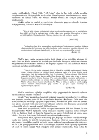 olduğu görülmektedir. Çünkü Allah, “‫تنناح‬ّ‫ ه‬‫ف‬ Fettah” sıfatı ile her türlü zorluğu açmakta,
kolaylaştırmaktadır. Dolayısıyla bu ayetle Allah, dünya hayatında insanları denerken, sonsuz
rahmetinin bir sonucu olarak her zorlukla beraber mutlaka bir kolaylık yaratacağını
müjdelemiştir.
Nitekim Allah bu vaadini peygamberimiz döneminde yaşayan müminler üzerinde
açıkça göstermiş ve bunu da Kur'an'da belirtmiştir:
100
Kim de Allah yolunda yurdundan göç ederse, yeryüzünde barınacak çok yer ve genişlik bulur.
Kim Allah'a ve Elçisi'ne katılmak üzere evinden çıkar, sonra kendisine ölüm gelirse, o kişinin
ecri/ödülü şüphesiz Allah'a düşmüştür. Allah çok bağışlayıcıdır, çok merhamet edendir.
(Nisa/ 100)
26
Ve hatırlayın; hani sizler sayıca azdınız, yeryüzünde zayıf bırakılmıştınız, insanların sizi kapıp
yakalamasından korkuyordunuz da Allah, kendinize verilen nimetlerin karşılığını ödersiniz diye
barındırmıştı, sizi yardımıyla güçlendirmişti ve size temiz-hoş şeylerden rızıklar vermişti.
(Enfal/ 26)
Allah'ın aynı vaadini peygamberimizle ilgili olarak yerine getirdiğini gösteren bir
başka örnek de Tövbe suresinin 40. ayetinde yer almaktadır. Bu ayette, müşriklerce izlenen
peygamberimizin bir arkadaşı ile birlikte bir mağaraya sığınışı ve o kötü durumdan Allah'ın
yardımıyla kurtuluşu anlatılmaktadır:
40
Eğer siz, Elçi'ye yardım etmezseniz, bilin ki Allah O'na kesinlikle yardım etmiştir. Hani o
kâfirler; Allah'ın ilâhlığını ve rabliğini bilerek reddetmiş kişiler, o'nu ikinin ikincisi olarak
çıkarmışlardı. Hani ikisi mağarada idiler. Hani O, arkadaşına “Üzülme, şüphesiz Allah bizimle
beraberdir” diyordu. Bunun üzerine Allah, O'nun üzerine kalbi teskin eden güven ve yatışma
duygularını/morallerini içlerine koymuş, O'nu sizin görmediğiniz askerlerle güçlendirmiş ve
kâfirlerin; Allah'ın ilâhlığını ve rabliğini bilerek reddeden kişilerin sözünü en alçak yapmıştı.
Allah'ın kelimesi de en yücenin ta kendisidir. Ve Allah, en üstün, en güçlü, en şerefli, mağlûp
edilmesi mümkün olmayan/mutlak galip olandır, en iyi yasa koyan, bozulmayı iyi
engelleyen/sağlam yapandır.
(
Tövbe/ 40)
Allah'ın müminlere sağladığı kolaylıklara diğer peygamberlerin Kur'an'da anlatılan
hayatlarından da örnekler verilebilir:
Meselâ Yusuf peygamber, kendisini kıskanan kardeşleri tarafından kuyuya atılmış,
ama kuyunun yanından geçen bir kervan tarafından kuyudan çıkarılmıştır. Daha sonra köle
olarak satılmış ve bir iftiraya uğrayarak hapse düşmüş, buna karşılık güzel ahlâkı ve Rabbine
olan güveni sayesinde Allah onu hem bu zorluklardan kurtarmış hem de ailesine kavuşturmak
ve önemli bir yönetici yapmak suretiyle ödüllendirmiştir.
Keza Musa peygamber de, tarihin en azgın insanlarından biri olan Firavun ile olan
mücadelesinden Allah'ın kendisine yaptığı mucizevî yardımlar sayesinde üstün çıkmıştır.
Öyle ki, Rabbinin lütuf ve ihsanıyla Firavun'un son derece bilginlerinii alt etmiş, asası;
elindeki Tevrat ve deneyimleri ile kavmini Mısır diyarından kurtarmıştır.
Sonuç olarak Allah, ayetinde de bildirdiği gibi, koyduğu hükümlere samimiyetle bağlı
olanlar için mutlaka bir kolaylık yaratmaktadır. Bakmasını bilen her insan, Allah'ın kendisi
için yarattığı kolaylıkları görebilir ve hiçbir zaman zorluklar karşısında gevşeklik göstermez.
Ne var ki, bu gerçeği görebilmek ancak Allah'a haşyet duymakla, Allah'a güvenip sığınmakla,
tek dost ve velinin sadece Allah olduğuna iman etmekle mümkündür. Yüce Allah, bu
6
 
