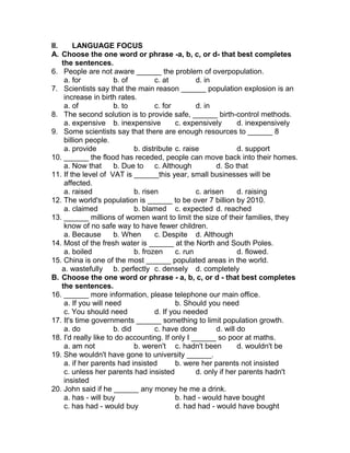 II. LANGUAGE FOCUS
A. Choose the one word or phrase -a, b, c, or d- that best completes
the sentences.
6. People are not aware ______ the problem of overpopulation.
a. for b. of c. at d. in
7. Scientists say that the main reason ______ population explosion is an
increase in birth rates.
a. of b. to c. for d. in
8. The second solution is to provide safe, ______ birth-control methods.
a. expensive b. inexpensive c. expensively d. inexpensively
9. Some scientists say that there are enough resources to ______ 8
billion people.
a. provide b. distribute c. raise d. support
10. ______ the flood has receded, people can move back into their homes.
a. Now that b. Due to c. Although d. So that
11. If the level of VAT is ______this year, small businesses will be
affected.
a. raised b. risen c. arisen d. raising
12. The world's population is ______ to be over 7 billion by 2010.
a. claimed b. blamed c. expected d. reached
13. ______ millions of women want to limit the size of their families, they
know of no safe way to have fewer children.
a. Because b. When c. Despite d. Although
14. Most of the fresh water is ______ at the North and South Poles.
a. boiled b. frozen c. run d. flowed.
15. China is one of the most ______ populated areas in the world.
a. wastefully b. perfectly c. densely d. completely
B. Choose the one word or phrase - a, b, c, or d - that best completes
the sentences.
16. ______ more information, please telephone our main office.
a. If you will need b. Should you need
c. You should need d. If you needed
17. It's time governments ______ something to limit population growth.
a. do b. did c. have done d. will do
18. I'd really like to do accounting. If only I ______ so poor at maths.
a. am not b. weren't c. hadn't been d. wouldn't be
19. She wouldn't have gone to university ______.
a. if her parents had insisted b. were her parents not insisted
c. unless her parents had insisted d. only if her parents hadn't
insisted
20. John said if he ______ any money he me a drink.
a. has - will buy b. had - would have bought
c. has had - would buy d. had had - would have bought
 