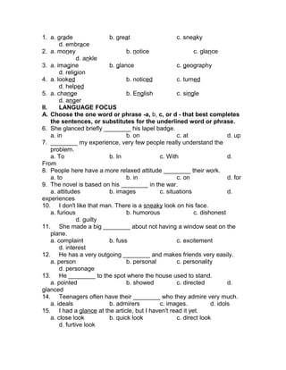 1. a. grade b. great c. sneaky
d. embrace
2. a. money b. notice c. glance
d. ankle
3. a. imagine b. glance c. geography
d. religion
4. a. looked b. noticed c. turned
d. helped
5. a. change b. English c. single
d. anger
II. LANGUAGE FOCUS
A. Choose the one word or phrase -a, b, c, or d - that best completes
the sentences, or substitutes for the underlined word or phrase.
6. She glanced briefly ________ his lapel badge.
a. in b. on c. at d. up
7. ________ my experience, very few people really understand the
problem.
a. To b. In c. With d.
From
8. People here have a more relaxed attitude ________ their work.
a. to b. in c. on d. for
9. The novel is based on his ________ in the war.
a. attitudes b. images c. situations d.
experiences
10. I don't like that man. There is a sneaky look on his face.
a. furious b. humorous c. dishonest
d. guilty
11. She made a big ________ about not having a window seat on the
plane.
a. complaint b. fuss c. excitement
d. interest
12. He has a very outgoing ________ and makes friends very easily.
a. person b. personal c. personality
d. personage
13. He ________ to the spot where the house used to stand.
a. pointed b. showed c. directed d.
glanced
14. Teenagers often have their ________ who they admire very much.
a. ideals b. admirers c. images. d. idols
15. I had a glance at the article, but I haven't read it yet.
a. close look b. quick look c. direct look
d. furtive look
 