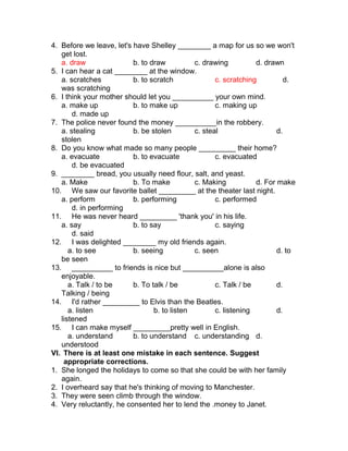 4. Before we leave, let's have Shelley ________ a map for us so we won't
get lost.
a. draw b. to draw c. drawing d. drawn
5. I can hear a cat ________ at the window.
a. scratches b. to scratch c. scratching d.
was scratching
6. I think your mother should let you __________ your own mind.
a. make up b. to make up c. making up
d. made up
7. The police never found the money __________in the robbery.
a. stealing b. be stolen c. steal d.
stolen
8. Do you know what made so many people _________ their home?
a. evacuate b. to evacuate c. evacuated
d. be evacuated
9. ________ bread, you usually need flour, salt, and yeast.
a. Make b. To make c. Making d. For make
10. We saw our favorite ballet _________ at the theater last night.
a. perform b. performing c. performed
d. in performing
11. He was never heard _________ 'thank you' in his life.
a. say b. to say c. saying
d. said
12. I was delighted ________ my old friends again.
a. to see b. seeing c. seen d. to
be seen
13. __________ to friends is nice but __________alone is also
enjoyable.
a. Talk / to be b. To talk / be c. Talk / be d.
Talking / being
14. I'd rather _________ to Elvis than the Beatles.
a. listen b. to listen c. listening d.
listened
15. I can make myself _________pretty well in English.
a. understand b. to understand c. understanding d.
understood
VI. There is at least one mistake in each sentence. Suggest
appropriate corrections.
1. She longed the holidays to come so that she could be with her family
again.
2. I overheard say that he's thinking of moving to Manchester.
3. They were seen climb through the window.
4. Very reluctantly, he consented her to lend the .money to Janet.
 
