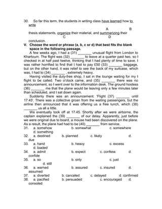 30. So far this term, the students in writing class have learned how to
write
A B
thesis statements, organize their material, and summarizing their
C D
conclusion.
V. Choose the word or phrase (a, b, c or d) that best fits the blank
space in the following passage.
A few weeks ago, I had a (31) _______ unusual flight from London to
Khartoum. The flight was (32) _______ to leave at a quarter past two, so I
checked in at half past twelve, thinking that I had plenty of time to save. I
was rather horrified to find that I had to pay £50 (33) _______ baggage,
but on the other hand, it was relief to see the back of my suitcase, which
was, I had to (34) _______ , extremely heavy.
Having visited the duty-free shop, I sat in the lounge waiting for my I
flight to be called. Two o'clock came, and (35) _______ there was no
announcement, so I went over to the information desk. The ground hostess
(36) _______ me that the plane would be leaving only a few minutes later
than scheduled, and I sat down again.
Suddenly there was an announcement: 'Flight (37) _______ until
17.45'. There was a collective groan from the waiting passengers, but the
airline then announced that it was offering us a free lunch, which (38)
_______ us all a little.
We eventually took off at 17.45. Shortly after we were airborne, the
captain explained the (39) _______ of our delay. Apparently, just before
we were original due to board, a mouse had been discovered on the plane.
As a result, the plane had had to be (40) _______ from service.
31. a. somehow b. somewhat c. somewhere
d. something
32. a. destined b. planned c. likely d.
due
33. a. hand b. heavy c. excess
d. loaded
34. a. admit b. expect c. confess d.
confide
35. a. so b. only c. just
d. still
36. a. warned b. assured c. insured d.
assumed
37. a. diverted b. canceled c. delayed d. confirmed
38. a. pacified b. persuaded c. encouraged d.
consoled
 