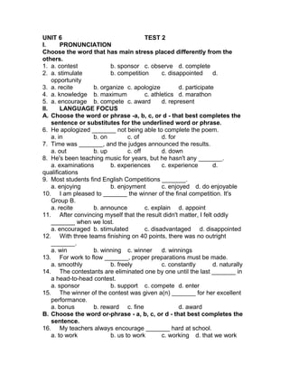UNIT 6 TEST 2
I. PRONUNCIATION
Choose the word that has main stress placed differently from the
others.
1. a. contest b. sponsor c. observe d. complete
2. a. stimulate b. competition c. disappointed d.
opportunity
3. a. recite b. organize c. apologize d. participate
4. a. knowledge b. maximum c. athletics d. marathon
5. a. encourage b. compete c. award d. represent
II. LANGUAGE FOCUS
A. Choose the word or phrase -a, b, c, or d - that best completes the
sentence or substitutes for the underlined word or phrase.
6. He apologized _______ not being able to complete the poem.
a. in b. on c. of d. for
7. Time was _______, and the judges announced the results.
a. out b. up c. off d. down
8. He's been teaching music for years, but he hasn't any _______.
a. examinations b. experiences c. experience d.
qualifications
9. Most students find English Competitions _______.
a. enjoying b. enjoyment c. enjoyed d. do enjoyable
10. I am pleased to _______ the winner of the final competition. It's
Group B.
a. recite b. announce c. explain d. appoint
11. After convincing myself that the result didn't matter, I felt oddly
_______ when we lost.
a. encouraged b. stimulated c. disadvantaged d. disappointed
12. With three teams finishing on 40 points, there was no outright
_______.
a. win b. winning c. winner d. winnings
13. For work to flow _______, proper preparations must be made.
a. smoothly b. freely c. constantly d. naturally
14. The contestants are eliminated one by one until the last _______ in
a head-to-head contest.
a. sponsor b. support c. compete d. enter
15. The winner of the contest was given a(n) _______ for her excellent
performance.
a. bonus b. reward c. fine d. award
B. Choose the word or-phrase - a, b, c, or d - that best completes the
sentence.
16. My teachers always encourage _______ hard at school.
a. to work b. us to work c. working d. that we work
 