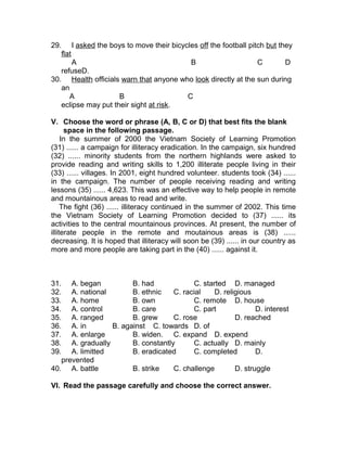 29. I asked the boys to move their bicycles off the football pitch but they
flat
A B C D
refuseD.
30. Health officials warn that anyone who look directly at the sun during
an
A B C
eclipse may put their sight at risk.
V. Choose the word or phrase (A, B, C or D) that best fits the blank
space in the following passage.
In the summer of 2000 the Vietnam Society of Learning Promotion
(31) ...... a campaign for illiteracy eradication. In the campaign, six hundred
(32) ...... minority students from the northern highlands were asked to
provide reading and writing skills to 1,200 illiterate people living in their
(33) ...... villages. In 2001, eight hundred volunteer. students took (34) ......
in the campaign. The number of people receiving reading and writing
lessons (35) ...... 4,623. This was an effective way to help people in remote
and mountainous areas to read and write.
The fight (36) ...... illiteracy continued in the summer of 2002. This time
the Vietnam Society of Learning Promotion decided to (37) ...... its
activities to the central mountainous provinces. At present, the number of
illiterate people in the remote and moutainous areas is (38) ......
decreasing. It is hoped that illiteracy will soon be (39) ...... in our country as
more and more people are taking part in the (40) ...... against it.
31. A. began B. had C. started D. managed
32. A. national B. ethnic C. racial D. religious
33. A. home B. own C. remote D. house
34. A. control B. care C. part D. interest
35. A. ranged B. grew C. rose D. reached
36. A. in B. against C. towards D. of
37. A. enlarge B. widen. C. expand D. expend
38. A. gradually B. constantly C. actually D. mainly
39. A. limitted B. eradicated C. completed D.
prevented
40. A. battle B. strike C. challenge D. struggle
VI. Read the passage carefully and choose the correct answer.
 
