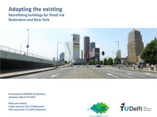 Adapting the existing
Retrofitting buildings for flood risk
Rotterdam and New York
Presentation CAMINO Conference
Antwerp, March 24 2015
Peter van Veelen
Urban planner City of Rotterdam
PhD researcher TU Delft Urbanism
 