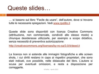 Queste slides…
… si basano sul libro “Facile da usare”, dell’autore, dove si trovano
tutte le necessarie spiegazioni. Vedi www.rpolillo.it
Queste slide sono disponibili con licenza Creative Commons
(attribuzione, non commerciale, condividi allo stesso modo) a
chiunque desiderasse utilizzarle, per esempio a scopo didattico,
senza necessità di preventiva autorizzazione:
http://creativecommons.org/licenses/by-nc-sa/3.0/it/deed.it
La licenza non si estende alle immagini fotografiche e alle screen
shots, i cui diritti restano in capo ai rispettivi proprietari, che sono
stati indicati, ove possibile, nelle didascalie del libro. L’autore si
scusa per eventuali omissioni, e resta a disposizione per
correggerle.
R.Polillo - Aprile 2015
2
 