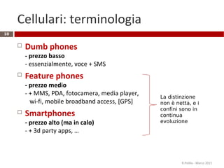 Cellulari: terminologia
 Dumb phones
- prezzo basso
- essenzialmente, voce + SMS
 Feature phones
- prezzo medio
- + MMS, PDA, fotocamera, media player,
wi-fi, mobile broadband access, [GPS]
 Smartphones
- prezzo alto (ma in calo)
- + 3d party apps, …
R.Polillo - Marzo 2015
10
La distinzione
non è netta, e i
confini sono in
continua
evoluzione
 