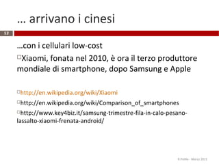 … arrivano i cinesi
…con i cellulari low-cost
Xiaomi, fonata nel 2010, è ora il terzo produttore
mondiale di smartphone, dopo Samsung e Apple
http://en.wikipedia.org/wiki/Xiaomi
http://en.wikipedia.org/wiki/Comparison_of_smartphones
http://www.key4biz.it/samsung-trimestre-fila-in-calo-pesano-
lassalto-xiaomi-frenata-android/
R.Polillo - Marzo 2015
12
 