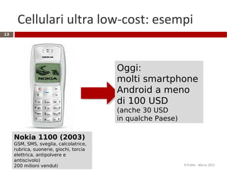 Cellulari ultra low-cost: esempi
R.Polillo - Marzo 2015
13
Nokia 1100 (2003)
GSM, SMS, sveglia, calcolatrice,
rubrica, suonerie, giochi, torcia
elettrica, antipolvere e
antiscivolo)
200 milioni venduti
Oggi:
molti smartphone
Android a meno
di 100 USD
(anche 30 USD
in qualche Paese)
 