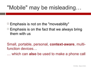 "Mobile" may be misleading…
 Emphasis is not on the "moveability"
 Emphasis is on the fact that we always bring
them with us
Small, portable, personal, context-aware, multi-
function devices…
… which can also be used to make a phone call
R.Polillo - March 2015
 