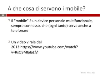 A che cosa ci servono i mobile?
 Il "mobile" è un device personale multifunzionale,
sempre connesso, che (ogni tanto) serve anche a
telefonare
 Un video virale del
2013:https://www.youtube.com/watch?
v=RsO9MIaIazM
R.Polillo - Marzo 2015
26
 