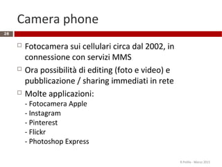 Camera phone
 Fotocamera sui cellulari circa dal 2002, in
connessione con servizi MMS
 Ora possibilità di editing (foto e video) e
pubblicazione / sharing immediati in rete
 Molte applicazioni:
- Fotocamera Apple
- Instagram
- Pinterest
- Flickr
- Photoshop Express
R.Polillo - Marzo 2015
28
 