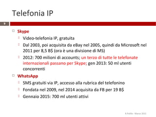 Telefonia IP
 Skype
 Video-telefonia IP, gratuita
 Dal 2003, poi acquisita da eBay nel 2005, quindi da Microsoft nel
2011 per 8,5 B$ (ora è una divisione di MS)
 2012: 700 milioni di accounts; un terzo di tutte le telefonate
internazionali passano per Skype; gen 2013: 50 ml utenti
concorrenti
 WhatsApp
 SMS gratuiti via IP, accesso alla rubrica del telefonino
 Fondata nel 2009, nel 2014 acquisita da FB per 19 B$
 Gennaio 2015: 700 ml utenti attivi
9
R.Polillo - Marzo 2015
 