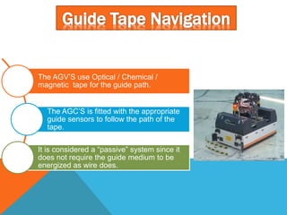 The AGV’S use Optical / Chemical /
magnetic tape for the guide path.
The AGC’S is fitted with the appropriate
guide sensors to follow the path of the
tape.
It is considered a “passive” system since it
does not require the guide medium to be
energized as wire does.
 