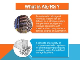 An automated storage &
Retrieval system can be
defined as a storage system
that performs storage and
retrieval operations with
speed and accuracy under a
defined degree of automation.
It consists of a variety of
computer-controlled systems
for automatically placing and
retrieving loads from defined
storage locations.
 