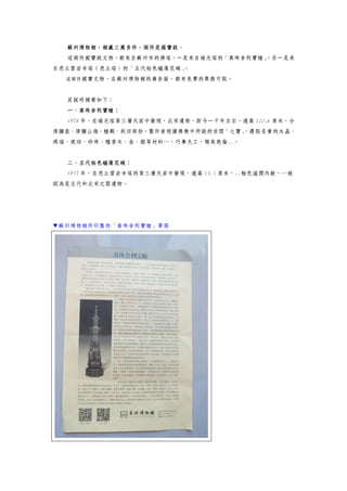 蘇州博物館，館藏三萬多件，兩件是國寶級。
這兩件國寶級文物，都來自蘇州市的佛塔，一是來自瑞光塔的「真珠舍利寶幢」，另一是來
自虎丘雲岩寺塔（虎丘塔）的「五代秘色磁蓮花碗」。
這兩件國寶文物，在蘇州博物館的廣告箱，都有免費的單張可取。
其說明摘要如下：
一、真珠舍利寶幢：
1978 年，在瑞光塔第三層天宮中發現，北宋遺物，距今一千年左右。通高 122.6 厘米，分
須彌座、須彌山海、幢殿、剎四部份。製作者根據佛教中所說的世間「七寶」，選取名貴的水晶、
瑪瑙、琥珀、珍珠、檀香木、金、銀等材料…，巧奪天工，精美絕倫..。
二、五代秘色磁蓮花碗：
1957 年，在虎丘雲岩寺塔的第三層天宮中發現，通高 13.5 厘米，..釉色滋潤內斂，…被
認為是五代和北宋之間遺物。
▼蘇州博物館所印製的「真珠舍利寶幢」單張
 