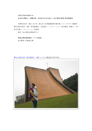 有關貝聿銘的建築作品。
生活在台灣的人，最熟悉的，是位在台中市大肚山，私立東海大學的-路思義教堂。
台灣何其有幸，遠在 1963 年，就已有了貝聿銘建築師和陳其寬（1921-2007 年）建築師，
聯手設計的作品，這座「路思義教堂」，是美國 Mr. Henry R. Luce（「時代雜誌」創辦人），為
紀念父親 Mr. Henry W. Luce 而捐款。
當時，私立東海大學初創不久。
東海大學是教會學校，1955 年創校。
是台灣第一所教會大學。
▼私立東海大學「路思義教堂」，建於 1963 年（圖為我女兒和外孫）
 