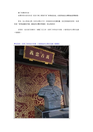 讀了相關資料後。
我覺得更有意思的是，這份只剩三萬餘字的「李秀成自述」，目前存放在台灣的故宮博物院。
原來，私立東海大學（位於台灣台中市）的始創校長是曾約農，他是曾國藩的曾孫，他曾
經把「李秀成親供手跡」發表於台灣世界書局，而公佈於世。
沒想到，這次旅行到蘇州，參觀了忠王府，欣賞了李秀成半身像，才發現他和台灣有這麼
一點關係。
▼沒想到，欣賞了李秀成半身像，才發現他和台灣有這麼一點關係
 