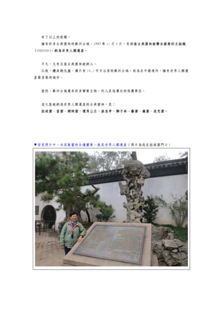 有了以上的前題。
擁有許多古典園林的蘇州古城，1997 年 12 月 4 日，有四座古典園林被聯合國教科文組織
（UNESCO），納為世界人類遺產。
不久，又有五座古典園林被納入。
以致，總共的九座，讓只有 14.2 平方公里的蘇州古城，成為在中國境內，擁有世界人類遺
產最密集的城市。
當然，蘇州古城還有許多寶貴文物，列入其他層次的保護單位。
這九座被納為世界人類遺產的古典園林，是：
拙政園、留園、網師園、環秀山庄、滄浪亭、獅子林、藝圃、藕園、退思園。
▼若見照片中，水泥裝置的左邊圖案，就是世界人類遺產（照片為我在拙政園門口）
 