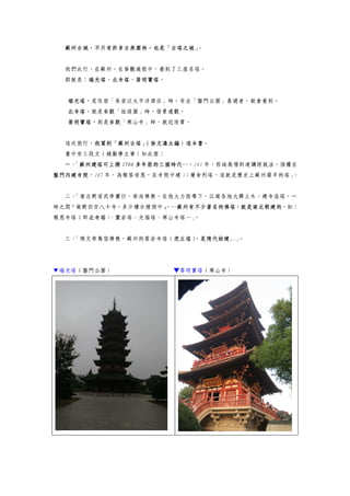 蘇州古城，不只有許多古典園林，也是「古塔之城」。
我們此行，在蘇州，在參觀過程中，看到了三座名塔。
那就是：瑞光塔、北寺塔、菩明寶塔。
瑞光塔，是住宿「吳宮泛太平洋酒店」時，有去「盤門公園」晨遊者，就會看到。
北寺塔，就是參觀「拙政園」時，借景遠觀。
菩明寶塔，則是參觀「寒山寺」時，就近欣賞。
這次旅行，我買到「蘇州古塔」（徐文濤主編）這本書。
書中有三段文（錢勤學主筆）如此寫：
一、「蘇州建塔可上溯 1700 多年前的三國時代…，241 年，西域高僧到達講經說法，孫權在
盤門內建寺院，247 年，為報答母恩，在寺院中建 13 層舍利塔，這就是歷史上蘇州最早的塔」。
二、「南北朝梁武帝蕭衍，崇尚佛教，在他大力倡導下，江南各地大興土木，建寺造塔，一
時之間『南朝四百八十寺，多少樓台煙雨中』，…蘇州有不少著名的佛塔，就是南北朝建的，如：
報恩寺塔（即北寺塔）、靈岩塔、光福塔、寒山寺塔…」。
三、「隋文帝篤信佛教，蘇州的雲岩寺塔（虎丘塔），是隋代始建..」。
▼瑞光塔（盤門公園） ▼菩明寶塔（寒山寺）
 