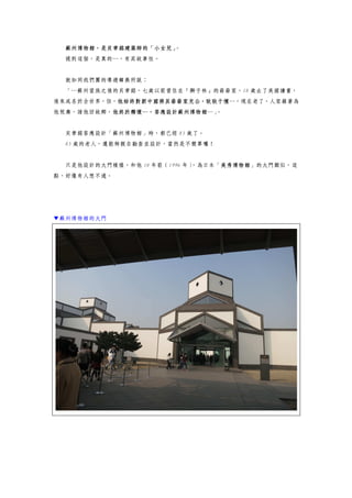 蘇州博物館，是貝聿銘建築師的「小女兒」。
提到這個，是真的…，有其故事性。
就如同我們團的導遊韓燕所說：
「…蘇州望族之後的貝聿銘，七歲以前曾住在『獅子林』的爺爺家，18 歲去了美國讀書，
後來成名於全世界，但，他始終對新中國將其爺爺家充公，耿耿于懷…，現在老了，人家藉著為
他祝壽，請他回故鄉，他終於釋懷…，答應設計蘇州博物館…」。
貝聿銘答應設計「蘇州博物館」時，都已經 85 歲了。
85 歲的老人，還能夠親自勘查並設計，當然是不簡單囉！
只是他設計的大門模樣，和他 10 年前（1996 年），為日本「美秀博物館」的大門類似，這
點，好像有人想不通。
▼蘇州博物館的大門
 