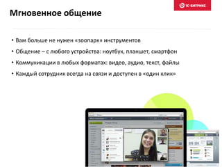 Мгновенное общение
• Вам больше не нужен «зоопарк» инструментов
• Общение – с любого устройства: ноутбук, планшет, смартфон
• Коммуникации в любых форматах: видео, аудио, текст, файлы
• Каждый сотрудник всегда на связи и доступен в «один клик»
 