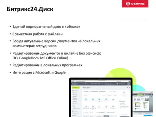 Битрикс24.Диск
• Единый корпоративный диск в «облаке»
• Совместная работа с файлами
• Всегда актуальные версии документов на локальных
компьютерах сотрудников
• Редактирование документов в онлайне без офисного
ПО (GoogleDocs, MS Office Online)
• Редактирование в локальных программах
• Интеграция с Microsoft и Google
 