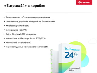 «Битрикс24» в коробке
• Размещение на собственном сервере компании
• Собственные доработки интерфейса и бизнес-логики
• Многодепартаментность
• Интеграция с «1С:ЗУП»
• Active Directory/LDAP Интегратор
• Коннектор к MS Exchange Server 2007/2010
• Коннектор к MS SharePoint
• Перенести данные из облачного «Битрикс24»
 