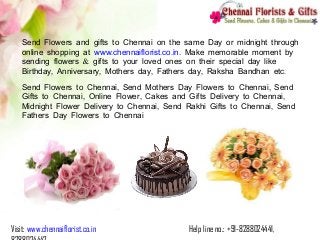 Visit: www.chennaiflorist.co.in Help line no.: +91-8288024441,
Send Flowers and gifts to Chennai on the same Day or midnight through
online shopping at . . .www chennaiflorist co in. Make memorable moment by
&sending flowers gifts to your loved ones on their special day like
, , , , .Birthday Anniversary Mothers day Fathers day Raksha Bandhan etc
, ,Send Flowers to Chennai Send Mothers Day Flowers to Chennai Send
, , ,Gifts to Chennai Online Flower Cakes and Gifts Delivery to Chennai
, ,Midnight Flower Delivery to Chennai Send Rakhi Gifts to Chennai Send
Fathers Day Flowers to Chennai
 