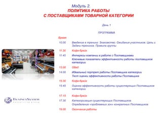 День 1
ПРОГРАММА
Время
10.00 Введение в тренинг: Знакомство. Ожидания участников. Цель и
Задачи тренинга. Правила группы
11.30 Кофе-брейк
11.45 Интересы компании в работе с Поставщиками
Ключевые показатели эффективности работы поставщиков
категории
13.00 Обед
14.00 Идеальный портрет работы Поставщика категории
Тест оценки эффективности работы Поставщика
15.30 Кофе-брейк
15.45 Оценка эффективности работы существующих Поставщиков
категории
17.15 Кофе-брейк
17.30 Категоризация существующих Поставщиков
Определение «проблемных зон» конкретных Поставщиков
19.00 Окончание работы
Модуль 2.
ПОЛИТИКА РАБОТЫ
С ПОСТАВЩИКАМИ ТОВАРНОЙ КАТЕГОРИИ
 
