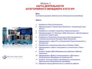 Цель:
Систематизировать деятельность Категорийного менеджера
Задачи:
1.  Определить Миссию должности
2.  Сформулировать Главную Цель должности, отражающую суть
Миссии
3.  Определить ключевой показатель Результативности
4.  Сформулировать 5-7 Ключевых Задач должности, обеспечивающих
выполнение Главной Цели
5.  Определить Показатели Активности для планирования и
контроля выполнения Ключевых Задач должности
6.  Сформировать набор KPI из Показателей Результативности и
Активности
7.  Разработать алгоритмы реализации Ключевых Задач
8.  Сформировать шаблон планирования и отчетности «План –
Факт»
9.  Создать График ИДО (Информационно-Делового Обмена)
должности
10.  Сформировать Модель Стимулирования и Мотивации
Категорийного Менеджера на основе его KPI
11.  Создать Типичную модель еженедельного планирования
деятельности Категорийного менеджера
12.  Оформить Карту Деятельности в заданном шаблоне
Модуль 3.
КАРТА ДЕЯТЕЛЬНОСТИ
КАТЕГОРИЙНОГО МЕНЕДЖЕРА И ЕГО KPI
 