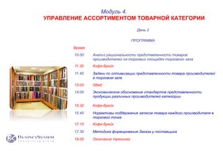 День 2
ПРОГРАММА
Время
10.00 Анализ рациональности представленности товаров
производителей на торговых площадях торгового зала
11.30 Кофе-брейк
11.45 Задачи по оптимизации представленности товара производителей
в торговом зале
13.00 Обед
14.00 Экономическое обоснование стандартов представленности
продукции различных производителей категории
15.30 Кофе-брейк
15.45 Нормативы поддержания запасов товара каждого производителя в
торговой точке
17.15 Кофе-брейк
17.30 Методика формирования Заказа у поставщика
19.00 Окончание тренинга
Модуль 4.
УПРАВЛЕНИЕ АССОРТИМЕНТОМ ТОВАРНОЙ КАТЕГОРИИ
 