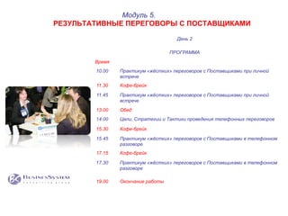День 2
ПРОГРАММА
Время
10.00 Практикум «жёстких» переговоров с Поставщиками при личной
встрече
11.30 Кофе-брейк
11.45 Практикум «жёстких» переговоров с Поставщиками при личной
встрече
13.00 Обед
14.00 Цели, Стратегии и Тактики проведения телефонных переговоров
15.30 Кофе-брейк
15.45 Практикум «жёстких» переговоров с Поставщиками в телефонном
разговоре
17.15 Кофе-брейк
17.30 Практикум «жёстких» переговоров с Поставщиками в телефонном
разговоре
19.00 Окончание работы
Модуль 5.
РЕЗУЛЬТАТИВНЫЕ ПЕРЕГОВОРЫ С ПОСТАВЩИКАМИ
 