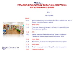 День 1
ПРОГРАММА
Время
10.00 Введение в тренинг: Знакомство. Ожидания участников. Цель и
Задачи тренинга. Правила группы
11.30 Кофе-брейк
11.45 Проблемы бизнеса категории в сети или в торговой точке
Классификация проблем
13.00 Обед
14.00 Задачи повышения эффективности бизнеса категории
Параметры оценки эффективности решения задач
15.30 Кофе-брейк
15.45 Алгоритмы решения задач. Разработка в малых группах
17.15 Кофе-брейк
17.30 Алгоритмы решения задач. Разработка в малых группах
19.00 Окончание работы
Модуль 1.
УПРАВЛЕНИЕ БИЗНЕСОМ ТОВАРНОЙ КАТЕГОРИИ:
ПРОБЛЕМЫ И РЕШЕНИЯ
 
