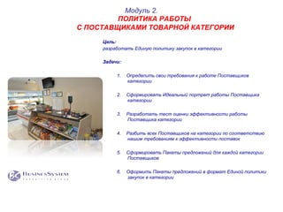 Цель:
разработать Единую политику закупок в категории
Задачи:
1.  Определить свои требования к работе Поставщиков
категории
2.  Сформировать Идеальный портрет работы Поставщика
категории
3.  Разработать тест оценки эффективности работы
Поставщика категории
4.  Разбить всех Поставщиков на категории по соответствию
нашим требованиям к эффективности поставок
5.  Сформировать Пакеты предложений для каждой категории
Поставщиков
6.  Оформить Пакеты предложений в формат Единой политики
закупок в категории
Модуль 2.
ПОЛИТИКА РАБОТЫ
С ПОСТАВЩИКАМИ ТОВАРНОЙ КАТЕГОРИИ
 