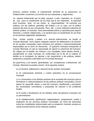 servicios públicos locales, el ordenamiento territorial de su jurisdicción, su
fortalecimiento económico y la emisión de sus ordenanzas y reglamentos.
Un aspecto fundamental que no debe escapar a este imperativo, es el hecho
de que para el cumplimiento de los fines que le son inherentes, la autoridad
local municipal tiene en sus manos la responsabilidad de coordinar sus
políticas con las políticas generales del Estado y en su caso, con la política
especial del ramo al que corresponda. Para ello, y como institución autónoma de
derecho público, el municipio tiene personalidad jurídica y capacidad para adquirir
derechos y contraer obligaciones, y en general para el cumplimiento de sus fines
en los términos legalmente establecidos.
Para brindar soporte y validez a lo descrito anteriormente, se faculta al
Concejo Municipal como órgano colegiado superior de deliberación y de decisión
de los asuntos municipales cuyos miembros son solidaria y mancomunadamente
responsables por la toma de decisiones. El gobierno municipal corresponde al
Concejo Municipal, el cual es responsable de ejercer la autonomía del municipio.
Se integra por el alcalde, los síndicos y los concejales, todos electos directa y
popularmente en cada municipio de conformidad con la ley de la materia. El
alcalde es el encargado de ejecutar y dar seguimiento a las políticas, planes,
programas y proyectos autorizados por el Concejo Municipal.
De igual forma, y de manera generalizada, las competencias y atribuciones del
Concejo Municipal se pueden resumir de la siguiente manera:
a) La iniciativa, deliberación y decisión de los asuntos municipales
b) El ordenamiento territorial y control urbanístico de la circunscripción
municipal
c) La convocatoria a los distintos sectores de la sociedad del municipio para la
formulación e institucionalización de las políticas públicas municipales y de los
planes de desarrollo urbano y rural del municipio, identificando y priorizando
las necesidades comunitarias y propuestas de solución a los problemas
locales
d) El control y fiscalización de los distintos actos del gobierno municipal y de
su administración:
e) El establecimiento, planificación, reglamentación, programación, control y
evaluación de los servicios públicos municipales, así como las decisiones
sobre las modalidades institucionales para su prestación, teniendo siempre en
cuenta la preeminencia de los intereses públicos
 