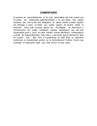 COMENTARIO
El proceso de descentralización no ha sido desarrollado del todo, puesto que
en todas las instituciones gubernamentales, o en casi todas, aún existen
procesos que aún no han sido desligados de planta central (ciudad capital).
Sin embargo, y como un factor que puede apoyar de manera sólida la
transición hacia este proceso, figuran las Tecnologías de Información y
Comunicación, las cuales constituyen avances tecnológicos que han sido
incorporados poco a poco en cada entidad (correo electrónico, conversatorios
a través de videoconferencias, entre otros) y que hacen que la información fluya
de manera más ágil. Para el cumplimiento de tales fines, es imperativo
modernizar el ordenamiento jurídico de la Administración Pública, mismo que
constituye el basamento legal para toda acción en este orden.
 