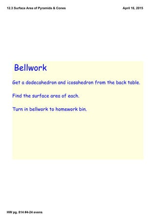 12.3 Surface Area of Pyramids & Cones
HW pg. 814 #4­24 evens
April 16, 2015
Bellwork
Get a dodecahedron and icosahedron from the back table.
Find the surface area of each.
Turn in bellwork to homework bin.
 