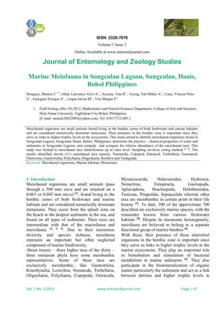 ISSN: 2320-7078
Volume 1 Issue 3
Online Available at www.entomoljournal.com
Journal of Entomology and Zoology Studies
Vol. 1 No. 3 2013 www.entomoljournal.com Page | 47
Marine Meiofauna in Songculan Lagoon, Songculan, Dauis,
Bohol Philippines
Hongayo, Menelo C 1*
, Abad, Lawrence Alvir A1
., Acuesta, Tara R1
., Ayeng, Ted Mikko A1
., Cano, Vincent Nino
V1
., Guioguio Enrique A1
., Lingas Jarryn M1
., Vito Margie P 1
1. Field biology (Bio 10) 2012, Mathematics and Natural Sciences Department, College of Arts and Sciences,
Holy Name University, Tagbilaran City Bohol, Philippines.
[E-mail: menelo20022003@yahoo.com; Tel: 639177321085 ]
Meiofaunal organisms are small animals found living in the benthic zones of both freshwater and marine habitats
and are considered numerically dominant metazoans. Their presence in the benthic zone is important since they
serve as links to higher trophic levels in the ecosystems. This study aimed to identify meiofaunal organisms found in
Songculan Lagoon, Songculan Dauis, Bohol, Philippines; determine the physico – chemical properties of water and
sediments in Songculan Lagoon; and compute and compare for relative abundance of the meiofaunal taxa. This
study was limited to meiofaunal taxa identification up to class level. Sampling involves coring method [2, 9]
. The
results identified eleven (11) meiofaunal taxa namely; Nematoda, Copepod, Ostracod, Turbellaria, Gastropod,
Flatworms, Gastrotricha, Polychaeta, Oligochaeta, Rotifera and Tardigrada.
Keyword: Meiofaunal organisms, Marine habitats, Metazoans
1. Introduction
Meiofaunal organisms are small animals (pass
through a .500 mm sieve and are retained on a
0.063 or 0.045 mm sieve) [1]
, found living in the
benthic zones of both freshwater and marine
habitats and are considered numerically dominant
metazoans. They occur from the splash zone on
the beach to the deepest sediments in the sea, and
found on all types of sediments. Their sizes are
intermediate with that of the macrofauna and
microfauna [2, 3, 4]
. Due to their taxonomic
diversity and species richness, meiofauna
represent an important but often neglected
component of marine biodiversity.
About twenty – three higher taxa of the thirty –
three metazoan phyla have some meiobenthic
representatives. Some of these taxa are
exclusively meiobenthic, like Gastrotricha,
Kinorhyncha, Loricifera, Nematode, Turbellaria,
Oligochaeta, Polychaeta, Copepoda, Ostracoda,
Mystacocarida, Halacuroidea, Hydrozoa,
Nemertina, Entoprocta, Gastropoda,
Aplacophora, Brachiopoda, Holothuroidea,
Tunicata, Priapulida, Sipunculida wherein other
taxa are meiobenthic in certain point in their life
history [2]
. To date, 390 of the approximate 700
described are exclusively marine species, with the
remainder known from various freshwater
habitats [5]
. Despite its taxonomic heterogeneity,
meiofauna are believed to belong to a separate
functional group of marine benthos [4]
.
With these, their presence of these interstitial
organisms in the benthic zone is important since
they serve as links to higher trophic levels in the
marine ecosystems. They play an important role
in bioturbation and stimulation of bacterial
metabolism in marine sediments [2]
. They also
participate in the biomineralization of organic
matter particularly the sediments and act as a link
between detritus and higher trophic levels in
 